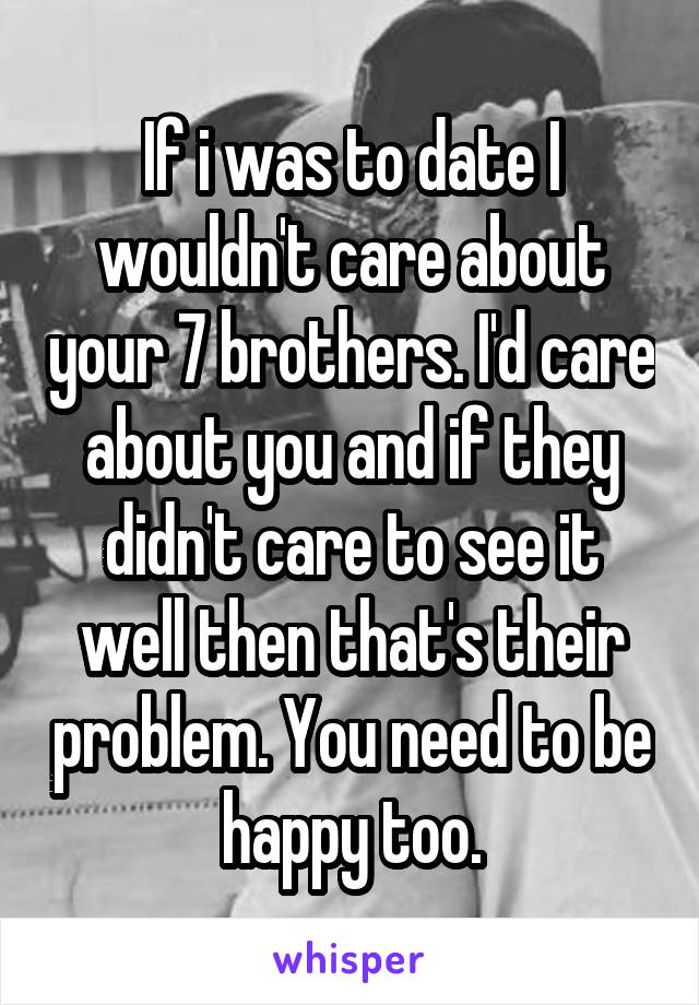 If i was to date I wouldn't care about your 7 brothers. I'd care about you and if they didn't care to see it well then that's their problem. You need to be happy too.