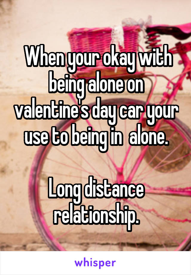  When your okay with being alone on valentine's day car your use to being in  alone.

Long distance relationship.