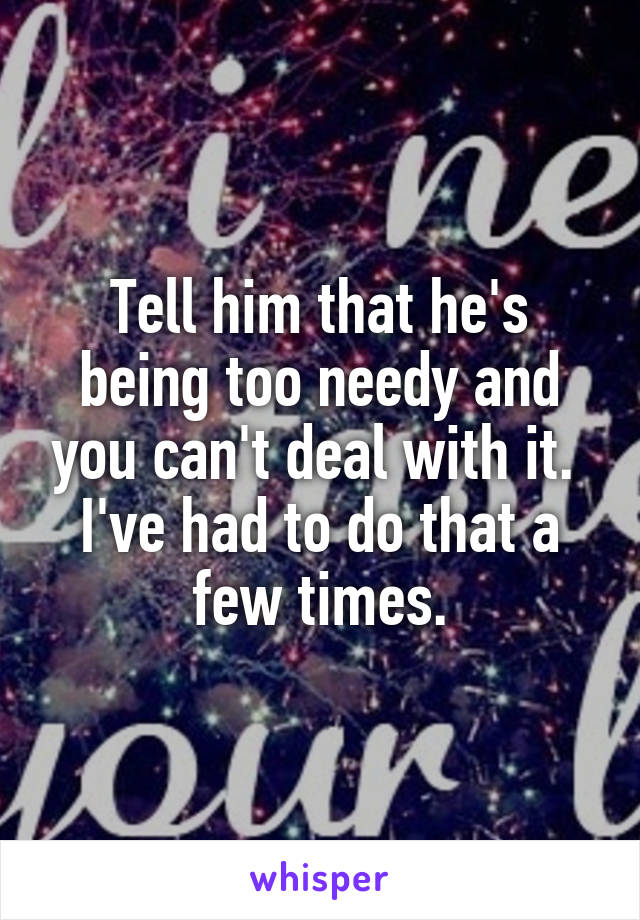 Tell him that he's being too needy and you can't deal with it.  I've had to do that a few times.