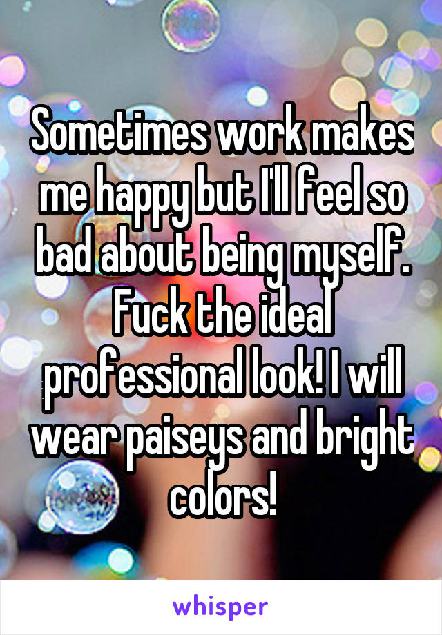 Sometimes work makes me happy but I'll feel so bad about being myself. Fuck the ideal professional look! I will wear paiseys and bright colors!