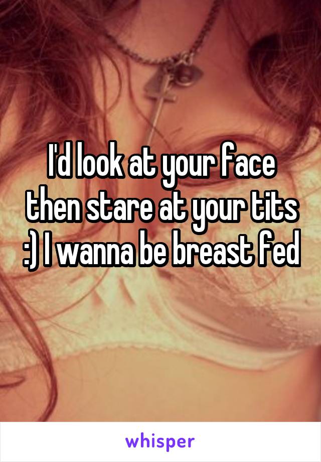 I'd look at your face then stare at your tits :) I wanna be breast fed 