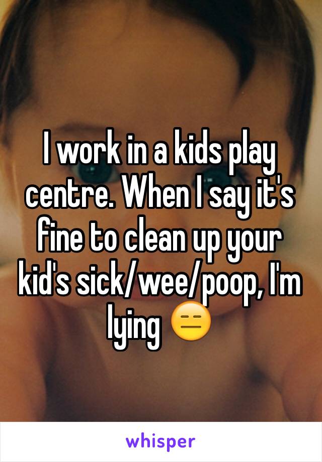 I work in a kids play centre. When I say it's fine to clean up your kid's sick/wee/poop, I'm lying 😑