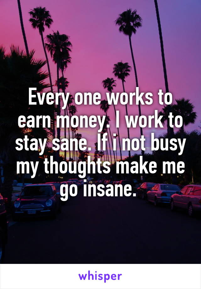 Every one works to earn money. I work to stay sane. If i not busy my thoughts make me go insane. 