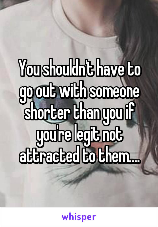 You shouldn't have to go out with someone shorter than you if you're legit not attracted to them....