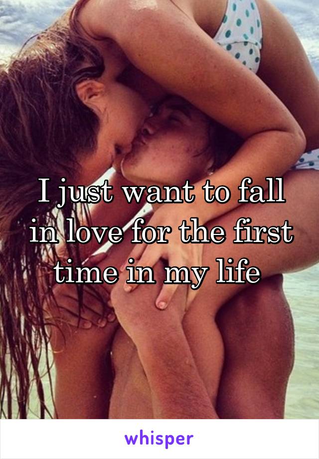 I just want to fall in love for the first time in my life 