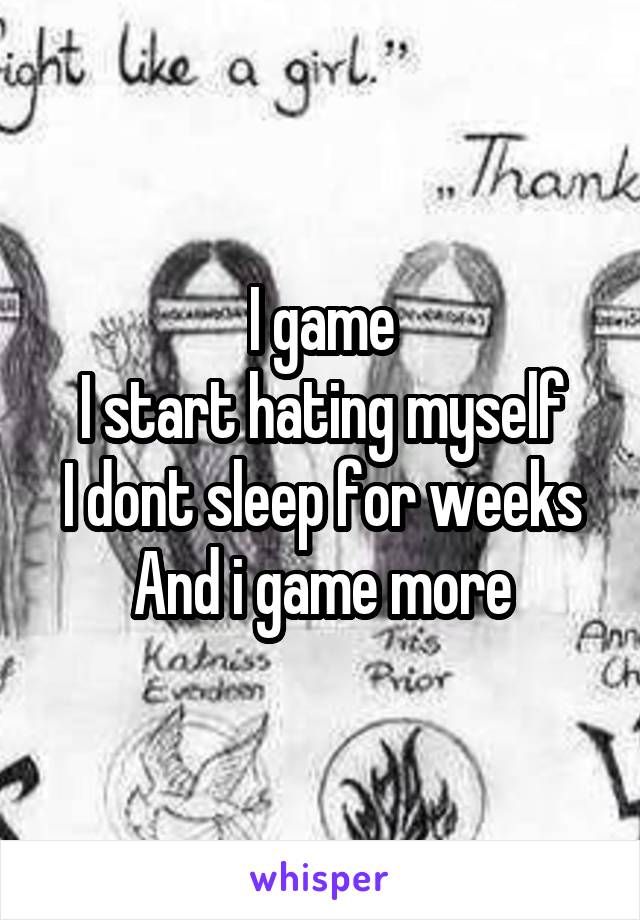 I game
I start hating myself
I dont sleep for weeks
And i game more