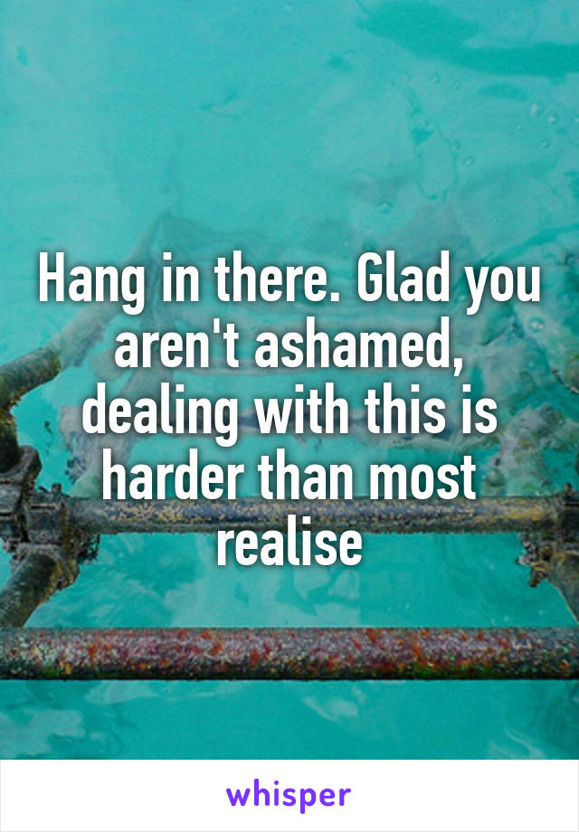 Hang in there. Glad you aren't ashamed, dealing with this is harder than most realise