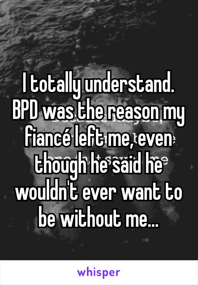 I totally understand. BPD was the reason my fiancé left me, even though he said he wouldn't ever want to be without me...