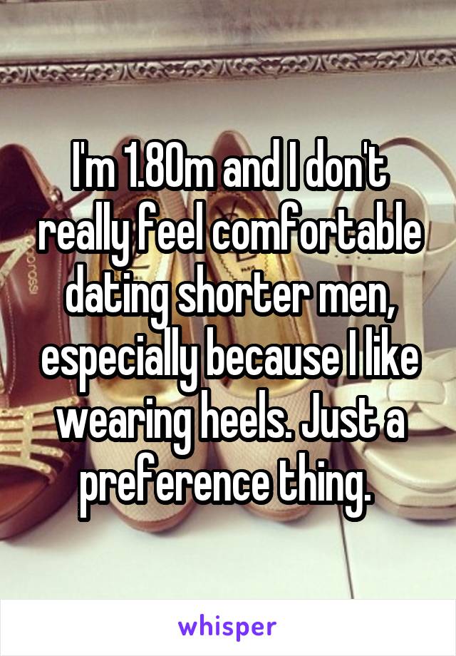 I'm 1.80m and I don't really feel comfortable dating shorter men, especially because I like wearing heels. Just a preference thing. 