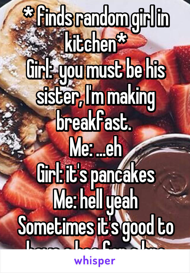 * finds random girl in kitchen*
Girl:  you must be his sister, I'm making breakfast. 
Me: ...eh
Girl: it's pancakes
Me: hell yeah
Sometimes it's good to have a hoe for a bro
