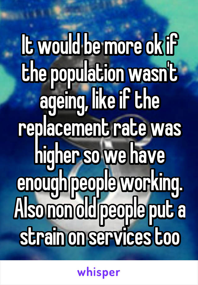 It would be more ok if the population wasn't ageing, like if the replacement rate was higher so we have enough people working. Also non old people put a strain on services too