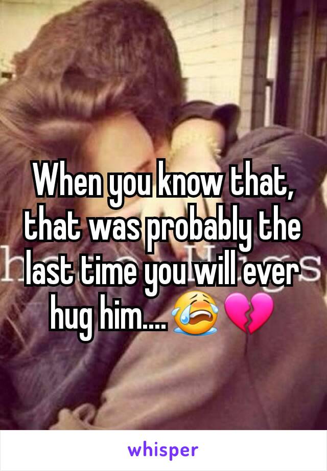 When you know that, that was probably the last time you will ever hug him....😭💔