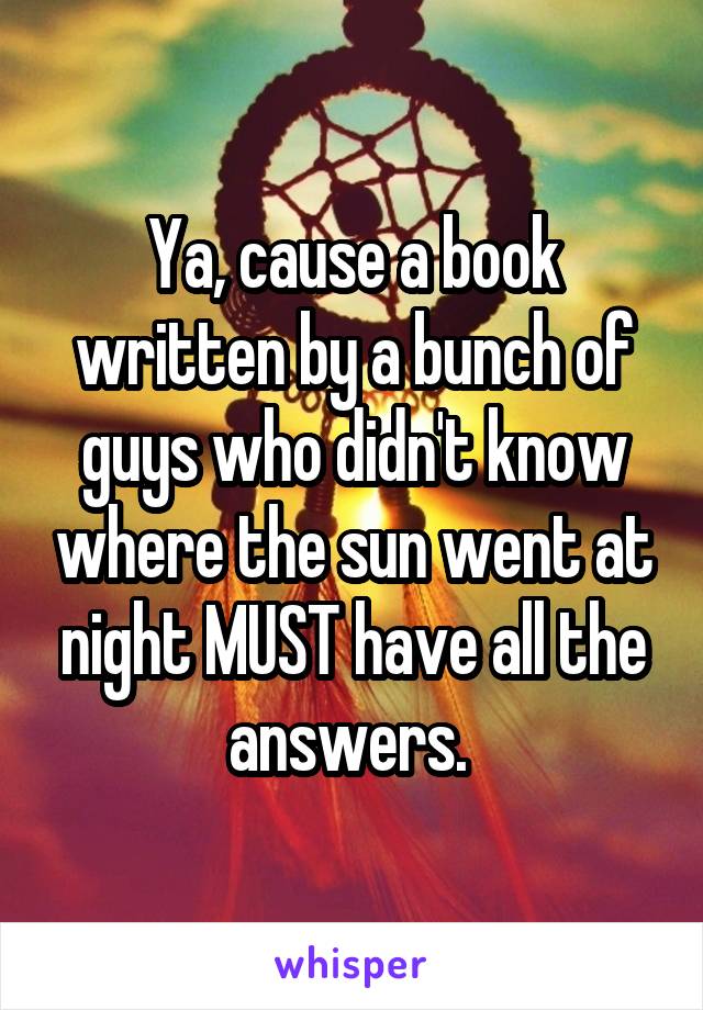 Ya, cause a book written by a bunch of guys who didn't know where the sun went at night MUST have all the answers. 