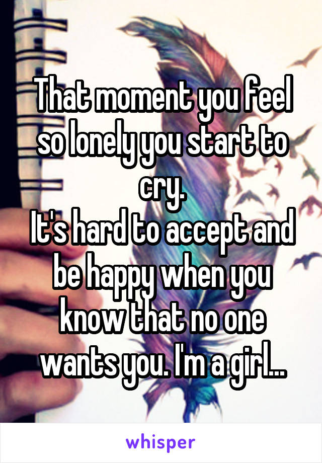 That moment you feel so lonely you start to cry.
It's hard to accept and be happy when you know that no one wants you. I'm a girl...