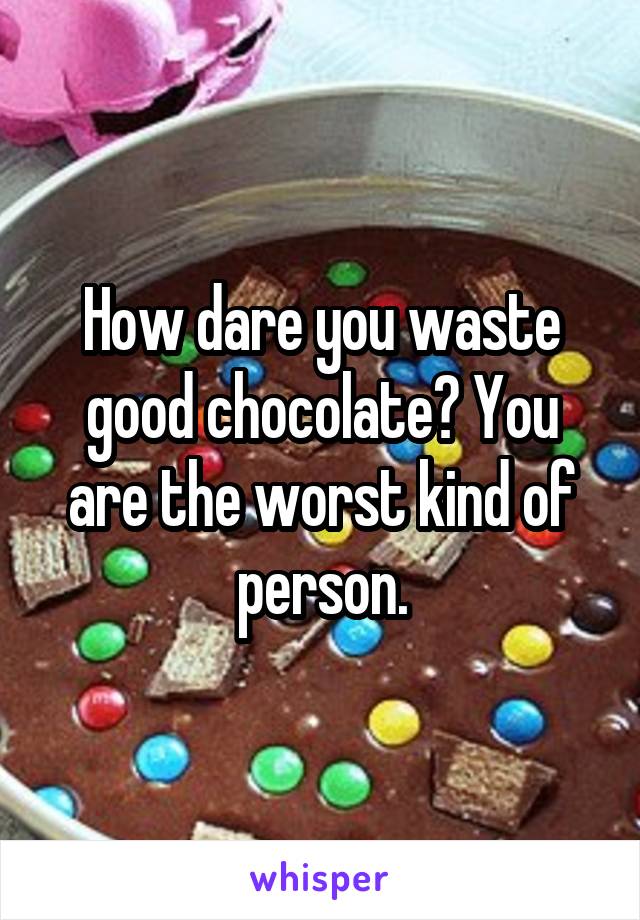 How dare you waste good chocolate? You are the worst kind of person.