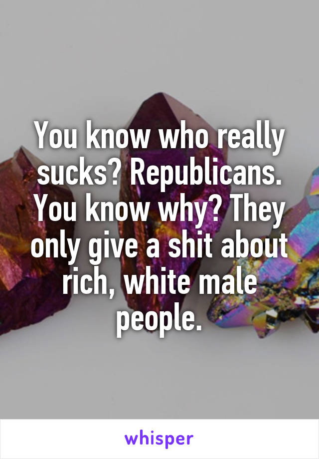 You know who really sucks? Republicans. You know why? They only give a shit about rich, white male people.