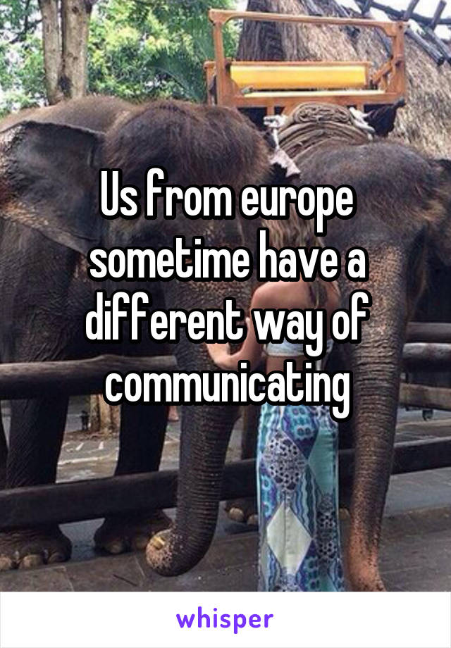 Us from europe sometime have a different way of communicating
