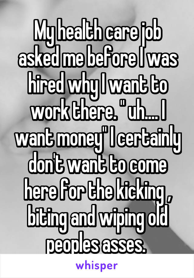 My health care job asked me before I was hired why I want to work there. " uh.... I want money" I certainly don't want to come here for the kicking , biting and wiping old peoples asses. 