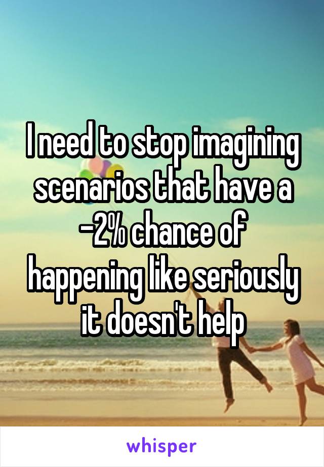 I need to stop imagining scenarios that have a -2% chance of happening like seriously it doesn't help