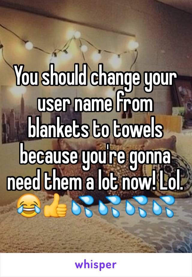 You should change your user name from blankets to towels because you're gonna need them a lot now! Lol. 
😂👍💦💦💦💦