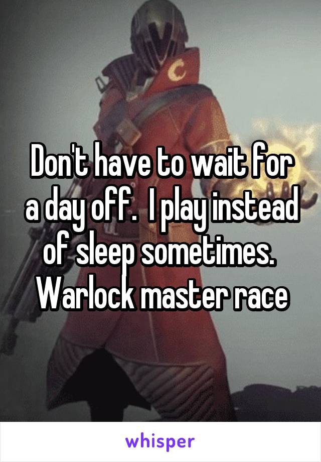 Don't have to wait for a day off.  I play instead of sleep sometimes.  Warlock master race