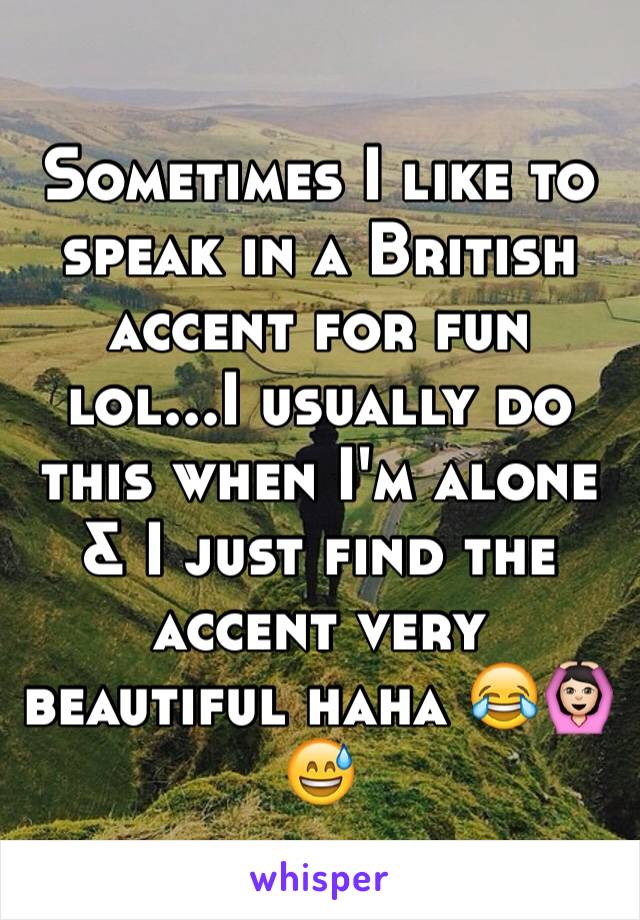 Sometimes I like to speak in a British accent for fun lol...I usually do this when I'm alone & I just find the accent very beautiful haha 😂🙆🏻😅 