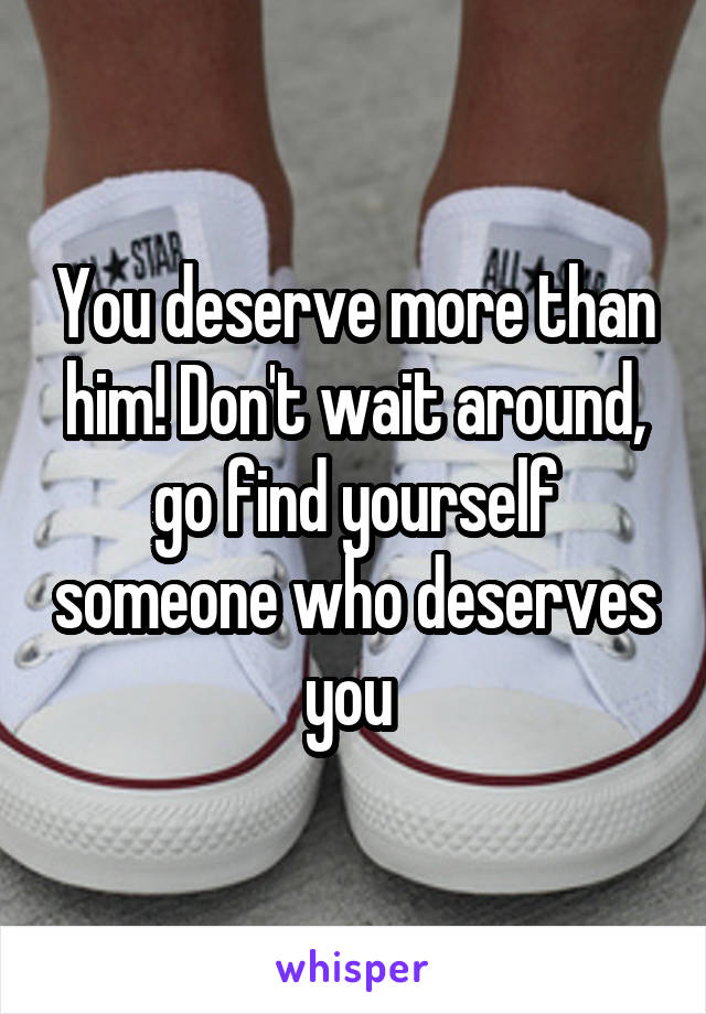 You deserve more than him! Don't wait around, go find yourself someone who deserves you 