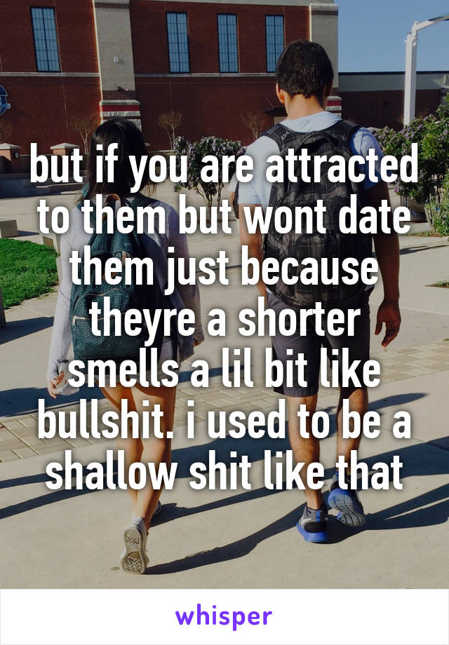 but if you are attracted to them but wont date them just because theyre a shorter smells a lil bit like bullshit. i used to be a shallow shit like that