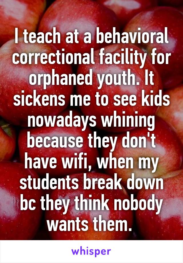 I teach at a behavioral correctional facility for orphaned youth. It sickens me to see kids nowadays whining because they don't have wifi, when my students break down bc they think nobody wants them. 