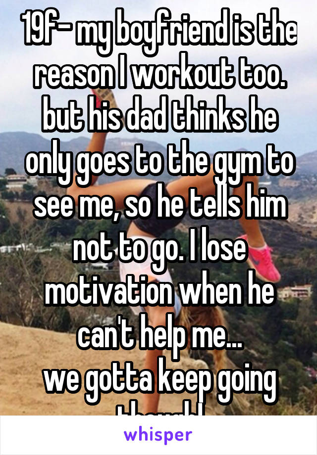 19f- my boyfriend is the reason I workout too. but his dad thinks he only goes to the gym to see me, so he tells him not to go. I lose motivation when he can't help me...
we gotta keep going though!