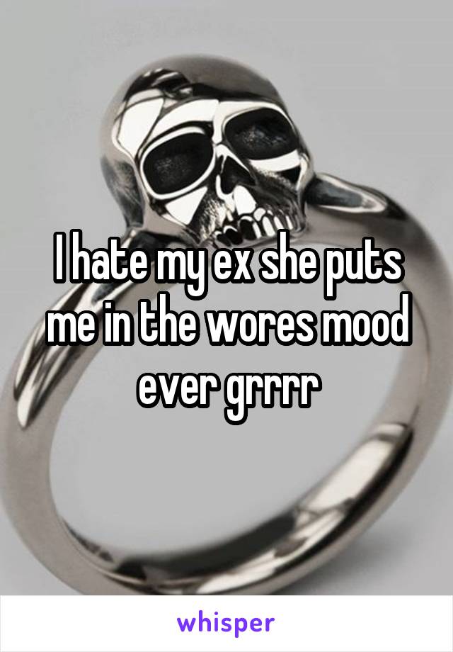 I hate my ex she puts me in the wores mood ever grrrr