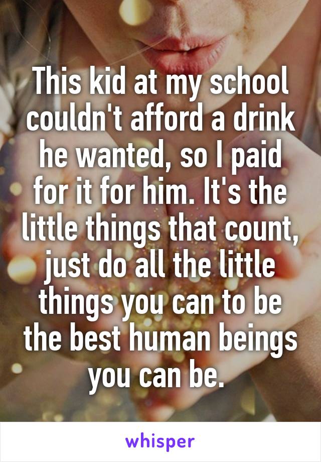 This kid at my school couldn't afford a drink he wanted, so I paid for it for him. It's the little things that count, just do all the little things you can to be the best human beings you can be. 