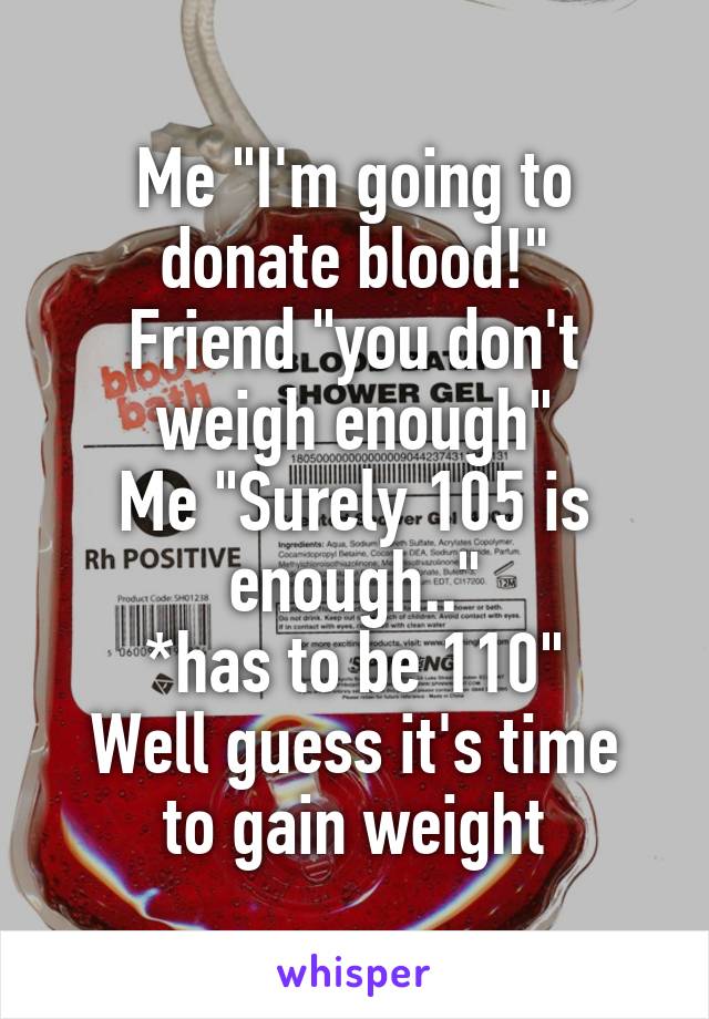 Me "I'm going to donate blood!"
Friend "you don't weigh enough"
Me "Surely 105 is enough.."
*has to be 110"
Well guess it's time to gain weight