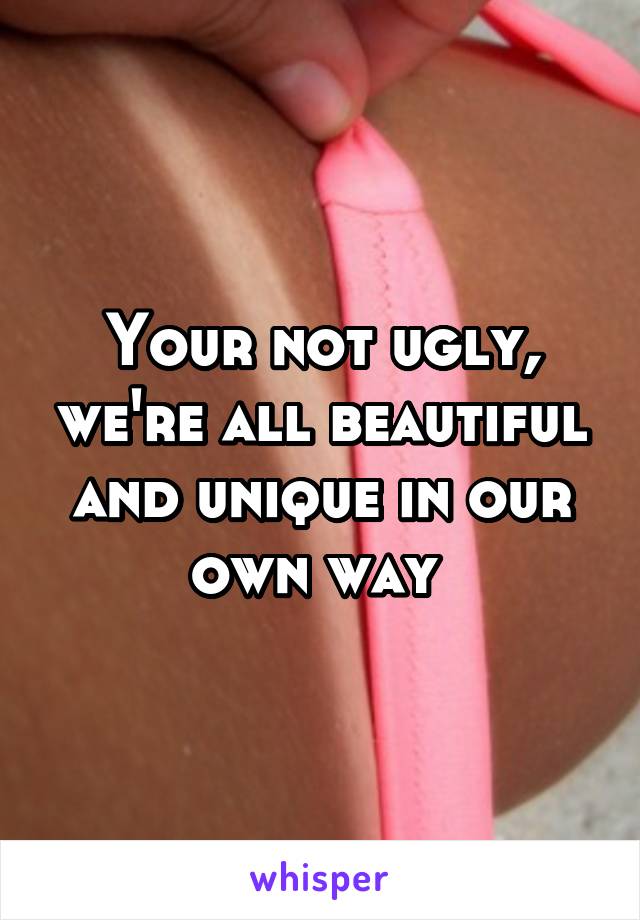 Your not ugly, we're all beautiful and unique in our own way 