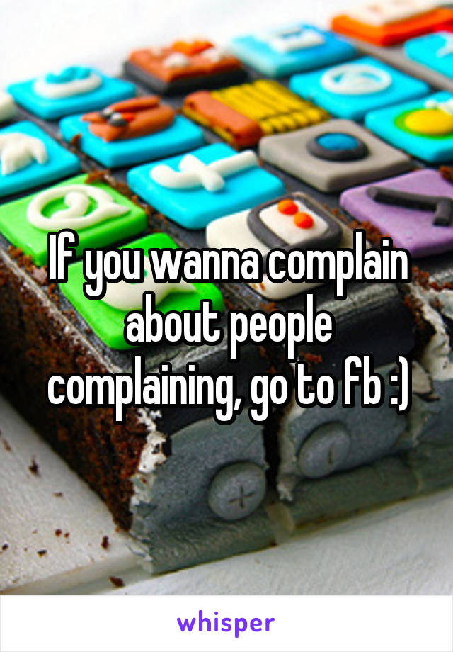 If you wanna complain about people complaining, go to fb :)