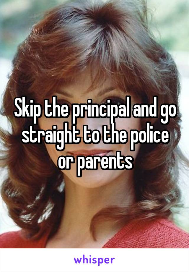 Skip the principal and go straight to the police or parents