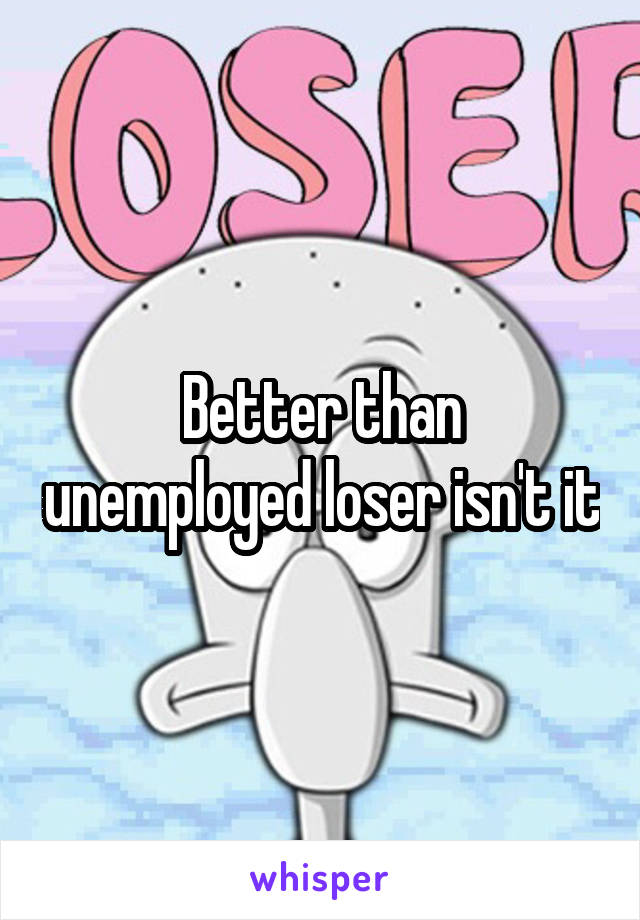 Better than unemployed loser isn't it