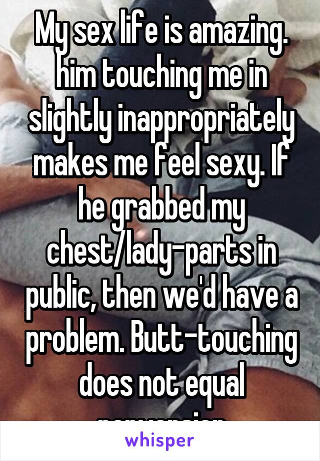 My sex life is amazing. him touching me in slightly inappropriately makes me feel sexy. If he grabbed my chest/lady-parts in public, then we'd have a problem. Butt-touching does not equal perversion