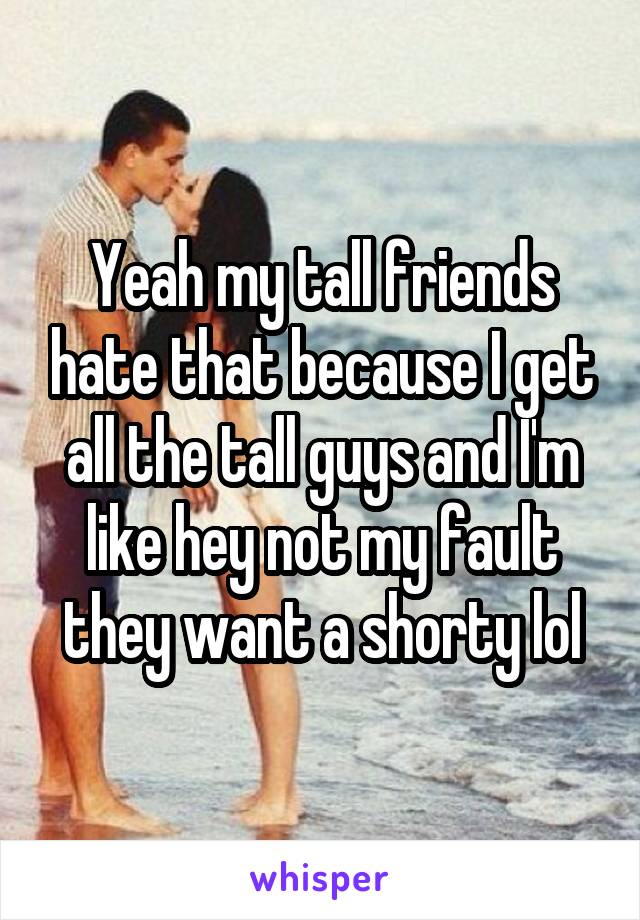 Yeah my tall friends hate that because I get all the tall guys and I'm like hey not my fault they want a shorty lol