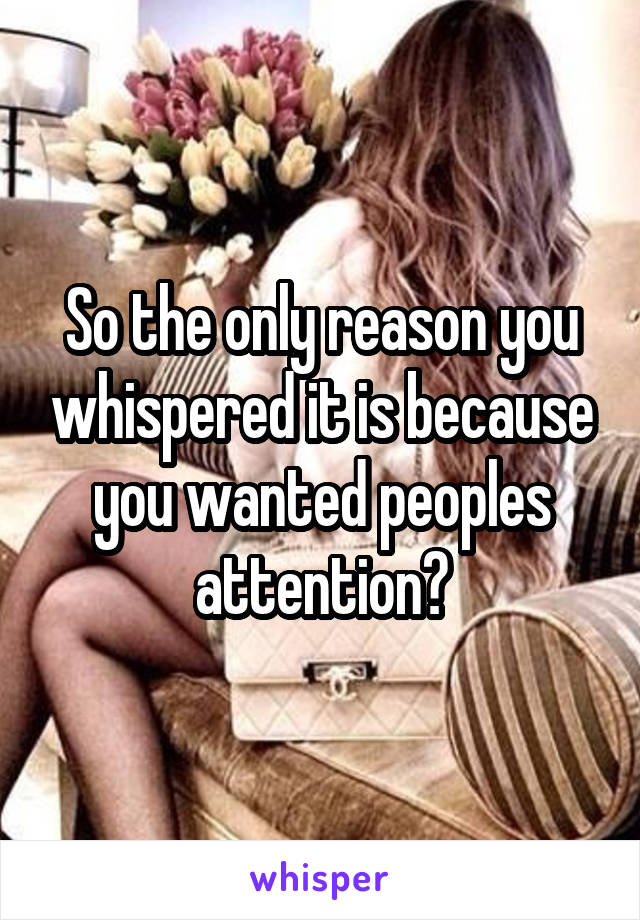 So the only reason you whispered it is because you wanted peoples attention?