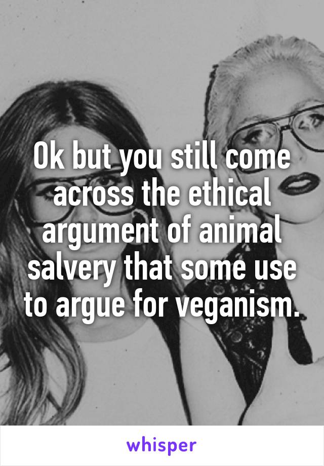 Ok but you still come across the ethical argument of animal salvery that some use to argue for veganism.