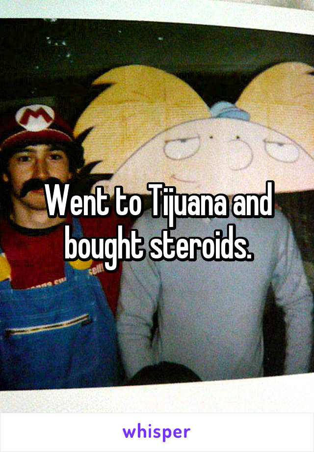 Went to Tijuana and bought steroids.