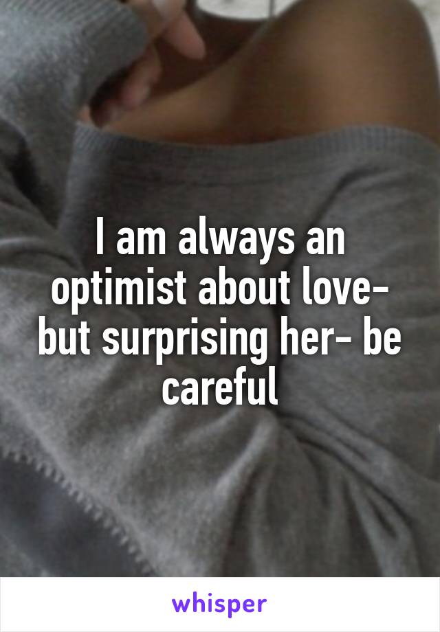 I am always an optimist about love- but surprising her- be careful