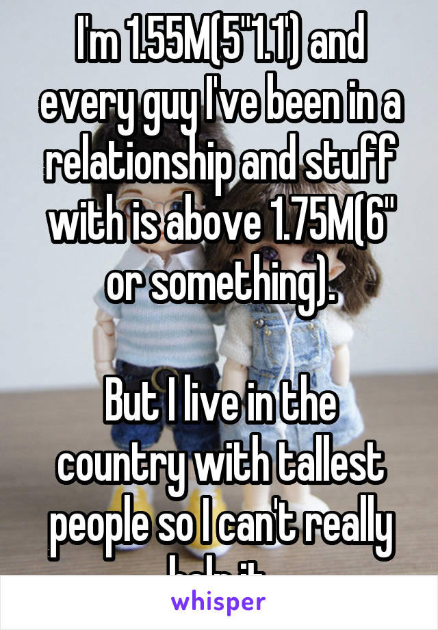 I'm 1.55M(5"1.1') and every guy I've been in a relationship and stuff with is above 1.75M(6" or something).

But I live in the country with tallest people so I can't really help it.