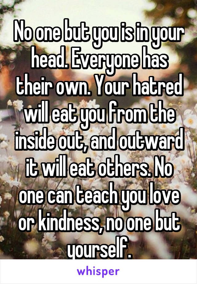 No one but you is in your head. Everyone has their own. Your hatred will eat you from the inside out, and outward it will eat others. No one can teach you love or kindness, no one but yourself.