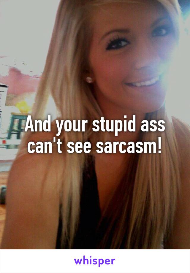 And your stupid ass can't see sarcasm!