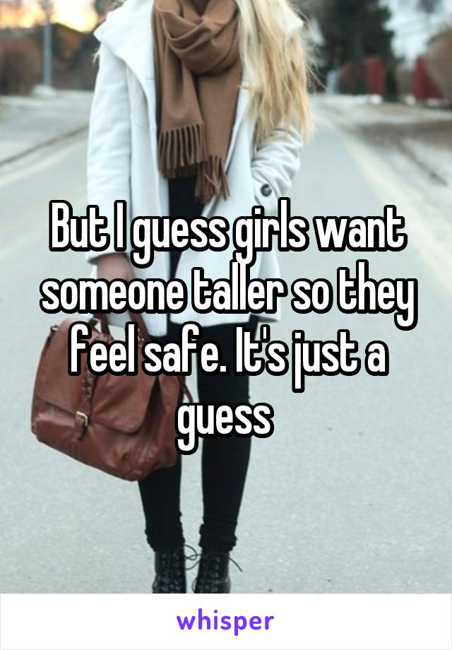 But I guess girls want someone taller so they feel safe. It's just a guess 