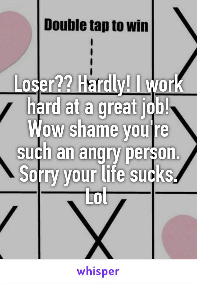 Loser?? Hardly! I work hard at a great job! Wow shame you're such an angry person. Sorry your life sucks. Lol 