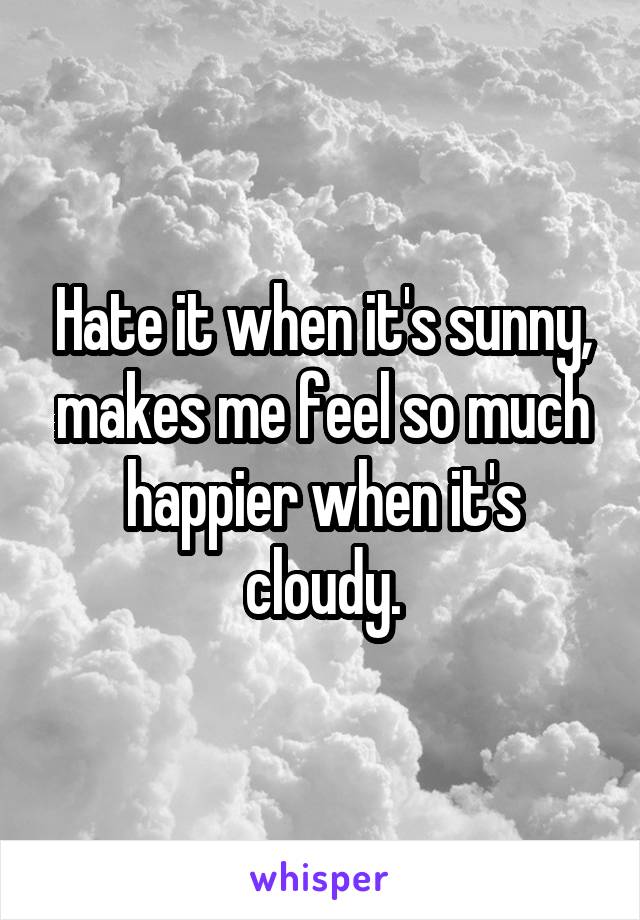 Hate it when it's sunny, makes me feel so much happier when it's cloudy.