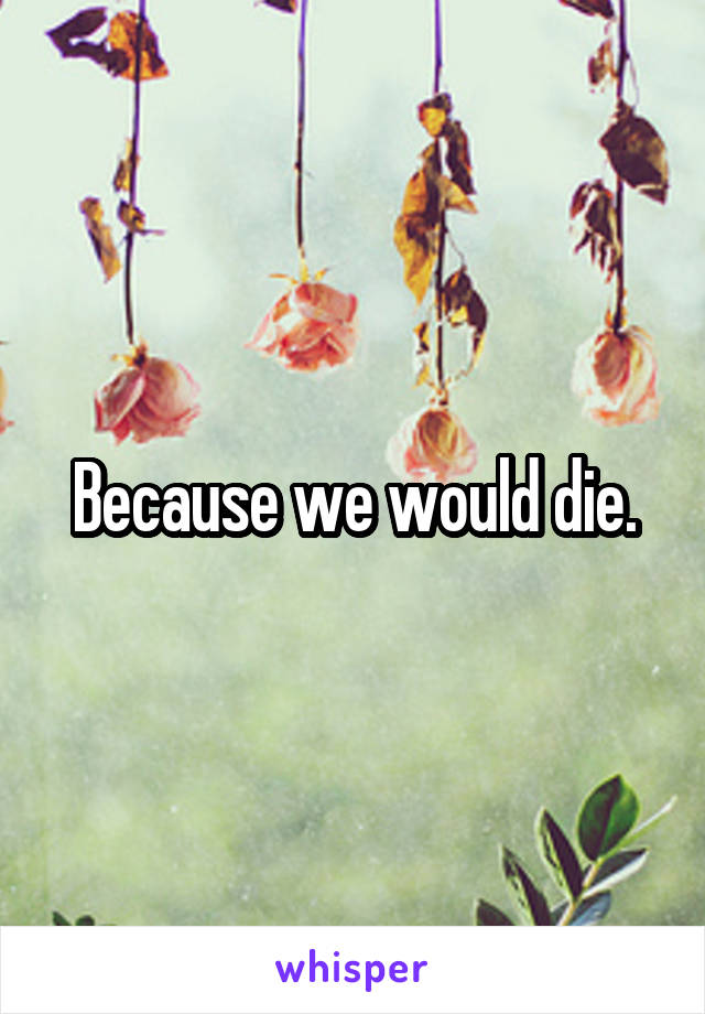 Because we would die.